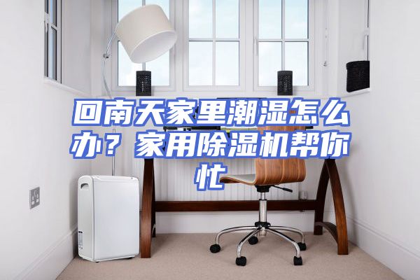 回南天家里潮湿怎么办？家用除湿机帮你忙