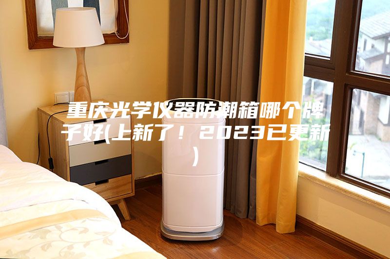 重庆光学仪器防潮箱哪个牌子好(上新了！2023已更新)