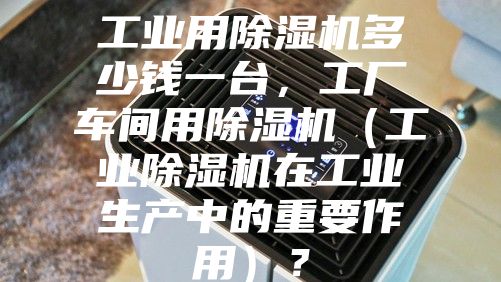 工业用除湿机多少钱一台，工厂车间用除湿机（工业除湿机在工业生产中的重要作用）？