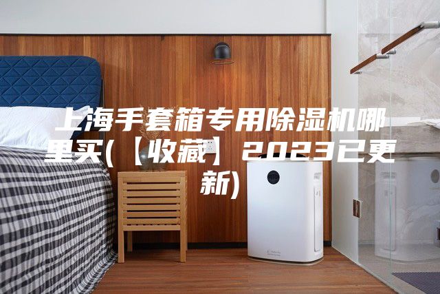 上海手套箱专用除湿机哪里买(【收藏】2023已更新)