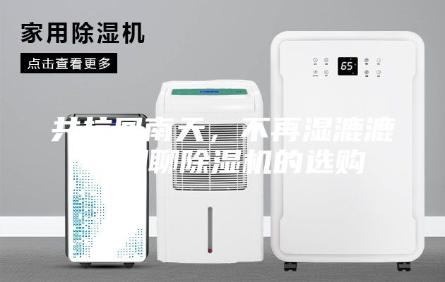 共抗回南天，不再湿漉漉！聊聊除湿机的选购