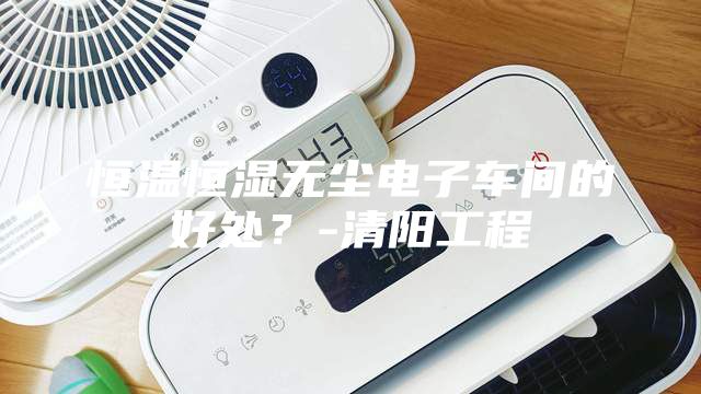 恒温恒湿无尘电子车间的好处？-清阳工程