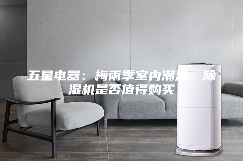 五星电器：梅雨季室内潮湿，除湿机是否值得购买