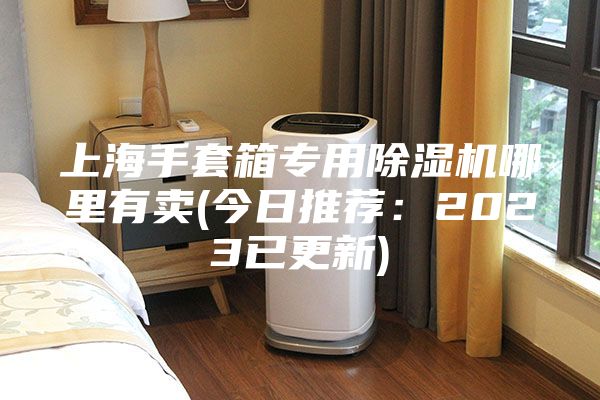 上海手套箱专用除湿机哪里有卖(今日推荐：2023已更新)