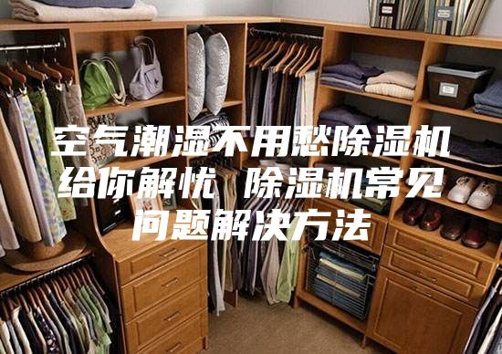空气潮湿不用愁除湿机给你解忧 除湿机常见问题解决方法