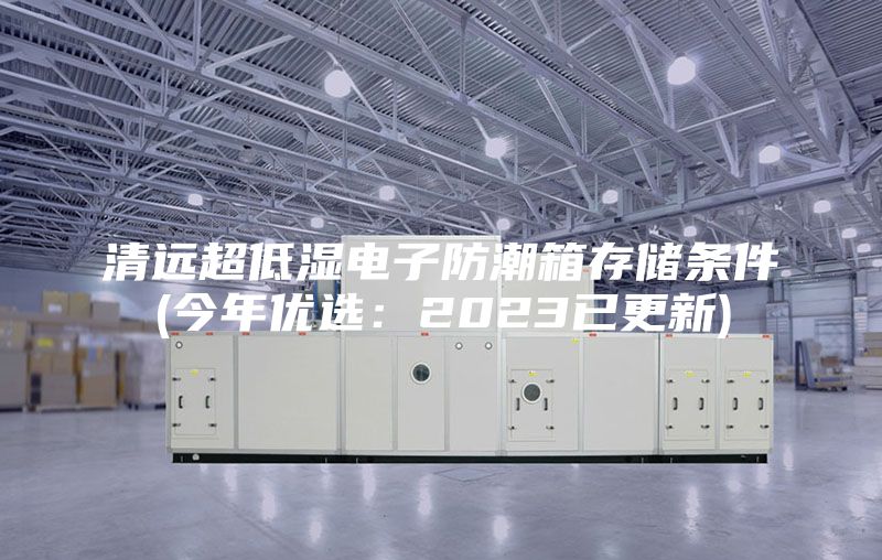 清远超低湿电子防潮箱存储条件(今年优选：2023已更新)
