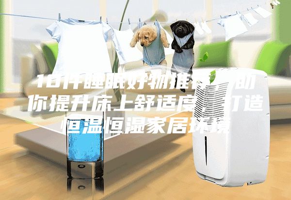 10件睡眠好物推荐，助你提升床上舒适度，打造恒温恒湿家居环境