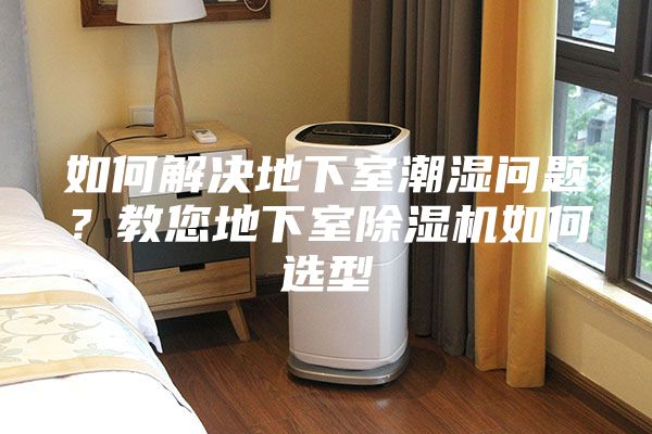 如何解决地下室潮湿问题？教您地下室除湿机如何选型