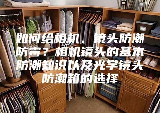 如何给相机、镜头防潮防霉？相机镜头的基本防潮知识以及光学镜头防潮箱的选择