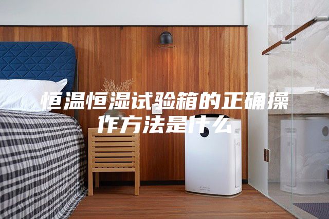 恒温恒湿试验箱的正确操作方法是什么