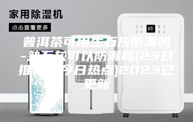 普洱茶可用生石灰防潮吗-熟石灰可以防潮吗(23日推荐／今日热点)2023已更新