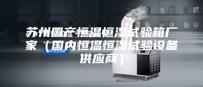 苏州国产恒温恒湿试验箱厂家（国内恒温恒湿试验设备供应商）