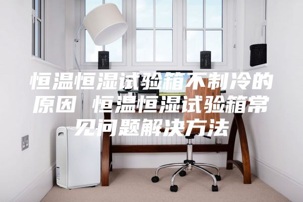 恒温恒湿试验箱不制冷的原因 恒温恒湿试验箱常见问题解决方法