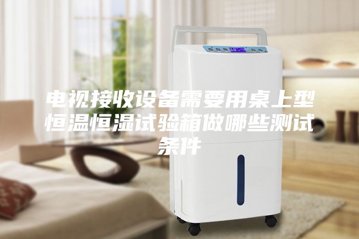 电视接收设备需要用桌上型恒温恒湿试验箱做哪些测试条件
