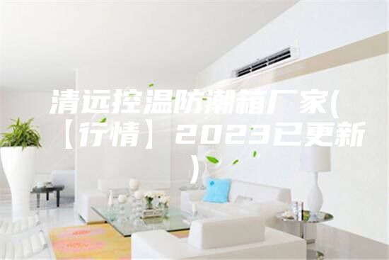 清远控温防潮箱厂家(【行情】2023已更新)