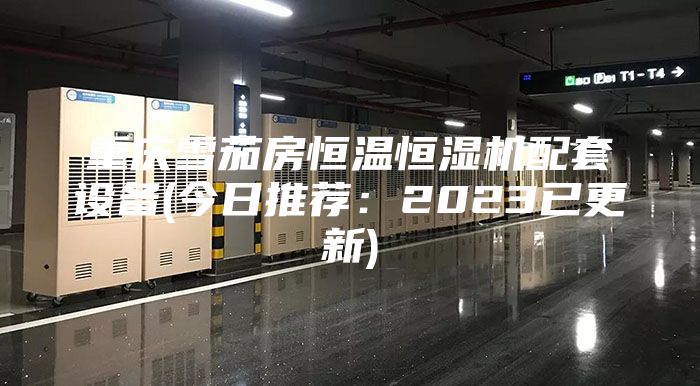 重庆雪茄房恒温恒湿机配套设备(今日推荐:2023已更新)