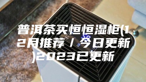 普洱茶买恒恒湿柜(12月推荐／今日更新)2023已更新