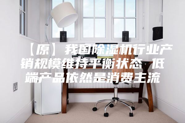 【原】我国除湿机行业产销规模维持平衡状态 低端产品依然是消费主流