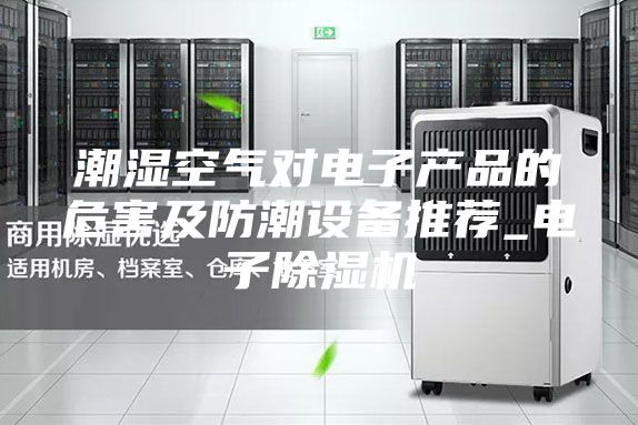 潮湿空气对电子产品的危害及防潮设备推荐_电子除湿机