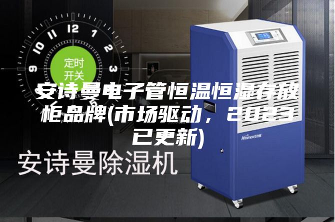 安诗曼电子管恒温恒湿存放柜品牌(市场驱动,2023已更新)