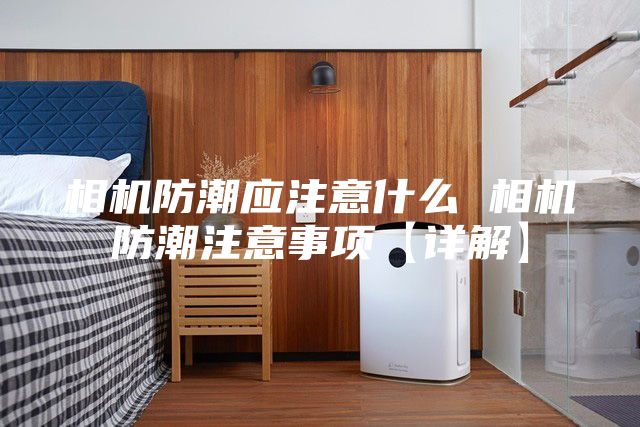 相机防潮应注意什么 相机防潮注意事项【详解】