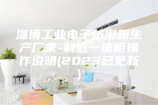 淄博工业电子防潮箱生产厂家-制氮一体柜操作说明(2023已更新)