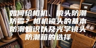 如何给相机、镜头防潮防霉？相机镜头的基本防潮知识以及光学镜头防潮箱的选择