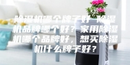 除湿机哪个牌子好 除湿机品牌哪个好？家用除湿机哪个品牌好，想买除湿机什么牌子好？