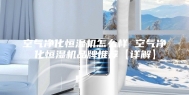 空气净化恒湿机怎么样 空气净化恒湿机品牌推荐【详解】