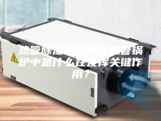 行业新闻热管除湿机组中在热管锅炉中是什么在发挥关键作用？