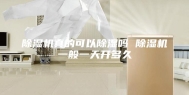除湿机真的可以除湿吗 除湿机一般一天开多久