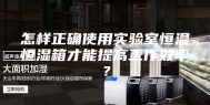 怎样正确使用实验室恒温恒湿箱才能提高工作效率？