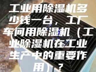 行业新闻工业用除湿机多少钱一台，工厂车间用除湿机（工业除湿机在工业生产中的重要作用）？