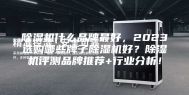 除湿机什么品牌最好，2023选购哪些牌子除湿机好？除湿机评测品牌推荐+行业分析！